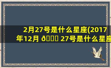 2月27号是什么星座(2017年12月 🐝 27号是什么星座)
